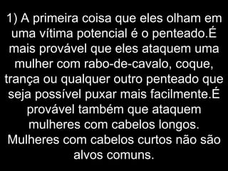 1) A primeira coisa que eles olham em uma vítima potencial é o penteado.É mais provável que eles ataquem uma mulher com rabo-de-cavalo, coque, trança ou qualquer outro penteado que seja possível puxar mais facilmente.É provável também que ataquem mulheres com cabelos longos. Mulheres com cabelos curtos não são alvos comuns. 