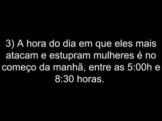 3) A hora do dia em que eles mais atacam e estupram mulheres é no começo da manhã, entre as 5:00h e 8:30 horas.  