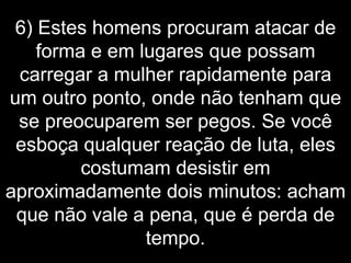 6) Estes homens procuram atacar de forma e em lugares que possam carregar a mulher rapidamente para um outro ponto, onde não tenham que se preocuparem ser pegos. Se você esboça qualquer reação de luta, eles costumam desistir em aproximadamente dois minutos: acham que não vale a pena, que é perda de tempo. 