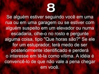 8 Se alguém estiver seguindo você em uma rua ou em uma garagem ou se estiver com alguém suspeito em um elevador ou numa escadaria, olhe-o no rosto e pergunte alguma coisa, tipo "Que horas são?" Se ele for um estuprador, terá medo de ser posteriormente identificado e perderá o interesse em tê-la como vítima. A idéia é convencê-lo de que não vale a pena chegar em você. 