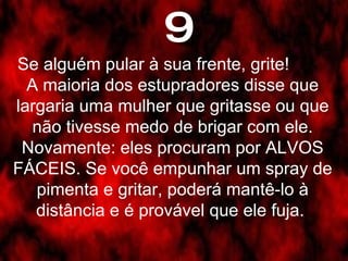 9 Se alguém pular à sua frente, grite!  A maioria dos estupradores disse que largaria uma mulher que gritasse ou que não tivesse medo de brigar com ele. Novamente: eles procuram por ALVOS FÁCEIS. Se você empunhar um spray de pimenta e gritar, poderá mantê-lo à distância e é provável que ele fuja.  