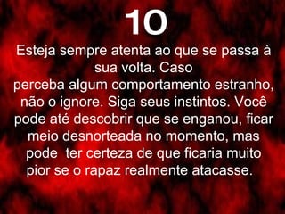 Esteja sempre atenta ao que se passa à sua volta. Caso perceba algum comportamento estranho, não o ignore. Siga seus instintos. Você pode até descobrir que se enganou, ficar meio desnorteada no momento, mas pode  ter certeza de que ficaria muito pior se o rapaz realmente atacasse.   10 