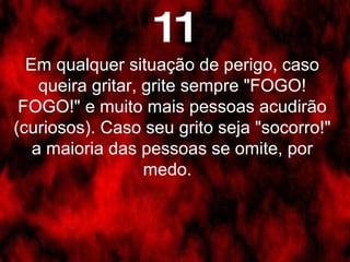 Em qualquer situação de perigo, caso queira gritar, grite sempre "FOGO! FOGO!" e muito mais pessoas acudirão (curiosos). Caso seu grito seja "socorro!" a maioria das pessoas se omite, por medo.   11 
