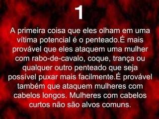 A primeira coisa que eles olham em uma vítima potencial é o penteado.É mais provável que eles ataquem uma mulher com rabo-de-cavalo, coque, trança ou qualquer outro penteado que seja possível puxar mais facilmente.É provável também que ataquem mulheres com cabelos longos. Mulheres com cabelos curtos não são alvos comuns. 1 