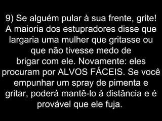 9) Se alguém pular à sua frente, grite! A maioria dos estupradores disse que largaria uma mulher que gritasse ou que não tivesse medo de brigar com ele. Novamente: eles procuram por ALVOS FÁCEIS. Se você empunhar um spray de pimenta e gritar, poderá mantê-lo à distância e é provável que ele fuja.  