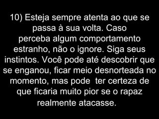 10) Esteja sempre atenta ao que se passa à sua volta. Caso perceba algum comportamento estranho, não o ignore. Siga seus instintos. Você pode até descobrir que se enganou, ficar meio desnorteada no momento, mas pode  ter certeza de que ficaria muito pior se o rapaz realmente atacasse.    