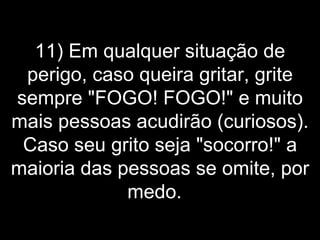 11) Em qualquer situação de perigo, caso queira gritar, grite sempre "FOGO! FOGO!" e muito mais pessoas acudirão (curiosos). Caso seu grito seja "socorro!" a maioria das pessoas se omite, por medo.   