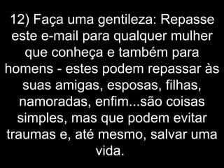 12) Faça uma gentileza: Repasse este e-mail para qualquer mulher que conheça e também para homens - estes podem repassar às suas amigas, esposas, filhas, namoradas, enfim...são coisas simples, mas que podem evitar traumas e, até mesmo, salvar uma vida.  