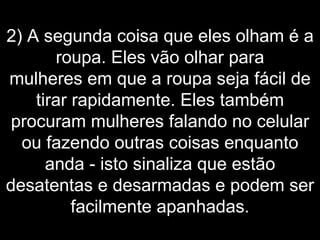 2) A segunda coisa que eles olham é a roupa. Eles vão olhar para mulheres em que a roupa seja fácil de tirar rapidamente. Eles também procuram mulheres falando no celular ou fazendo outras coisas enquanto anda - isto sinaliza que estão desatentas e desarmadas e podem ser facilmente apanhadas. 