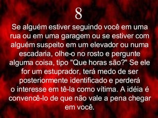 8 Se alguém estiver seguindo você em uma rua ou em uma garagem ou se estiver com alguém suspeito em um elevador ou numa escadaria, olhe-o no rosto e pergunte alguma coisa, tipo "Que horas são?" Se ele for um estuprador, terá medo de ser posteriormente identificado e perderá o interesse em tê-la como vítima. A idéia é convencê-lo de que não vale a pena chegar em você. 