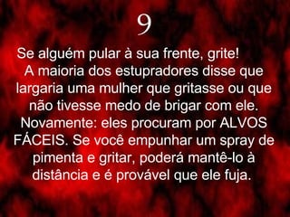 9 Se alguém pular à sua frente, grite!  A maioria dos estupradores disse que largaria uma mulher que gritasse ou que não tivesse medo de brigar com ele. Novamente: eles procuram por ALVOS FÁCEIS. Se você empunhar um spray de pimenta e gritar, poderá mantê-lo à distância e é provável que ele fuja.  