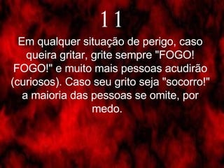 Em qualquer situação de perigo, caso queira gritar, grite sempre "FOGO! FOGO!" e muito mais pessoas acudirão (curiosos). Caso seu grito seja "socorro!" a maioria das pessoas se omite, por medo.   11 