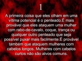 A primeira coisa que eles olham em uma vítima potencial é o penteado.É mais provável que eles ataquem uma mulher com rabo-de-cavalo, coque, trança ou qualquer outro penteado que seja possível puxar mais facilmente.É provável também que ataquem mulheres com cabelos longos. Mulheres com cabelos curtos não são alvos comuns. 1 