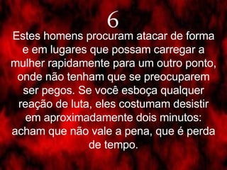 6 Estes homens procuram atacar de forma e em lugares que possam carregar a mulher rapidamente para um outro ponto, onde não tenham que se preocuparem ser pegos. Se você esboça qualquer reação de luta, eles costumam desistir em aproximadamente dois minutos: acham que não vale a pena, que é perda de tempo. 