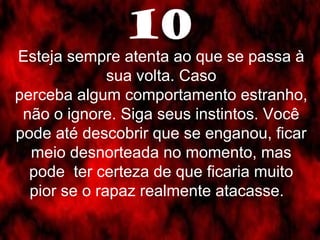 10 
Esteja sempre atenta ao que se passa à 
sua volta. Caso 
perceba algum comportamento estranho, 
não o ignore. Siga seus instintos. Você 
pode até descobrir que se enganou, ficar 
meio desnorteada no momento, mas 
pode ter certeza de que ficaria muito 
pior se o rapaz realmente atacasse. 
 