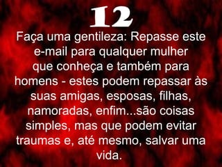 12 
Faça uma gentileza: Repasse este 
e-mail para qualquer mulher 
que conheça e também para 
homens - estes podem repassar às 
suas amigas, esposas, filhas, 
namoradas, enfim...são coisas 
simples, mas que podem evitar 
traumas e, até mesmo, salvar uma 
vida. 
 