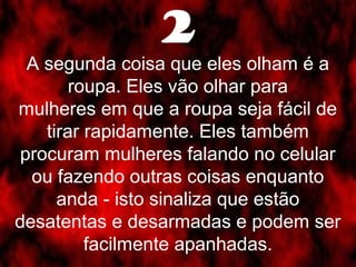 2 
A segunda coisa que eles olham é a 
roupa. Eles vão olhar para 
mulheres em que a roupa seja fácil de 
tirar rapidamente. Eles também 
procuram mulheres falando no celular 
ou fazendo outras coisas enquanto 
anda - isto sinaliza que estão 
desatentas e desarmadas e podem ser 
facilmente apanhadas. 
 