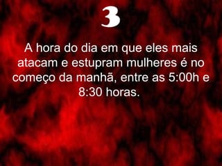 3 
A hora do dia em que eles mais 
atacam e estupram mulheres é no 
começo da manhã, entre as 5:00h e 
8:30 horas. 
 