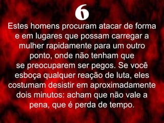 6 Estes homens procuram atacar de forma 
e em lugares que possam carregar a 
mulher rapidamente para um outro 
ponto, onde não tenham que 
se preocuparem ser pegos. Se você 
esboça qualquer reação de luta, eles 
costumam desistir em aproximadamente 
dois minutos: acham que não vale a 
pena, que é perda de tempo. 
 