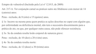 Estupro de vulnerável (Incluído pela Lei nº 12.015, de 2009)
Art. 217-A. Ter conjunção carnal ou praticar outro ato libidinoso com menor de 14
(catorze) anos:
Pena - reclusão, de 8 (oito) a 15 (quinze) anos.
§ 1o Incorre na mesma pena quem pratica as ações descritas no caput com alguém que,
por enfermidade ou deficiência mental, não tem o necessário discernimento para a
prática do ato, ou que, por qualquer outra causa, não pode oferecer resistência.
§ 3o Se da conduta resulta lesão corporal de natureza grave:
Pena - reclusão, de 10 (dez) a 20 (vinte) anos.
§ 4o Se da conduta resulta morte:
Pena - reclusão, de 12 (doze) a 30 (trinta) anos
 