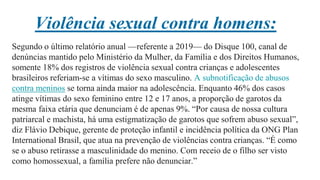 Violência sexual contra homens:
Segundo o último relatório anual —referente a 2019— do Disque 100, canal de
denúncias mantido pelo Ministério da Mulher, da Família e dos Direitos Humanos,
somente 18% dos registros de violência sexual contra crianças e adolescentes
brasileiros referiam-se a vítimas do sexo masculino. A subnotificação de abusos
contra meninos se torna ainda maior na adolescência. Enquanto 46% dos casos
atinge vítimas do sexo feminino entre 12 e 17 anos, a proporção de garotos da
mesma faixa etária que denunciam é de apenas 9%. “Por causa de nossa cultura
patriarcal e machista, há uma estigmatização de garotos que sofrem abuso sexual”,
diz Flávio Debique, gerente de proteção infantil e incidência política da ONG Plan
International Brasil, que atua na prevenção de violências contra crianças. “É como
se o abuso retirasse a masculinidade do menino. Com receio de o filho ser visto
como homossexual, a família prefere não denunciar.”
 