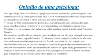 Opinião de uma psicóloga:
Para a psicóloga clínica Vera Moreira, que já atuou em uma penitenciária para estrangeiros com
detentos acusados de crimes sexuais entre 2009 e 2010, os estupradores estão classificados dentro
de um quadro de psicopatia e, para a ciência, a psicopatia não tem cura.
“Tem que ser feito acompanhamento psicológico, psiquiátrico, mas não é um indivíduo que a
gente entenda que vai se recuperar e vai viver em sociedade sem praticar novamente o ato.
Consegue viver na sociedade, mas a chance de voltar a praticar o crime é muito grande.”, explica
Moreira.
O estuprador é considerado um psicopata, que é aquela pessoa que não sente culpa pelos seus atos,
que não tem remorso, segundo Moreira. “A psicopatia é quase uma psicotização, beira a loucura.
Mas o criminoso sexual tem noção do que está fazendo, tem noção de certo e errado, tem
consciência da realidade, só que não consegue se controlar porque de alguma forma também foi
abusado. Provavelmente é uma pessoa que tem um histórico de algum abuso, pode ser sexual ou
moral na infância ou adolescência”, esclarece Vera, que explica que diversos fatores colaboram
para o surgimento de psicopatias, como o fator genético e o ambiente.
 