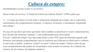 Cultura do estupro:
EM PRIMEIRO LUGAR, O QUE É CULTURA?
Denys Cuche em seu livro “A Noção de Cultura nas Ciências Sociais” (1999) explica que:
“(…) A noção de cultura se revela então o instrumento adequado para acabar com as explicações
naturalizantes dos comportamentos humanos. A natureza, no homem, é inteiramente interpretada
pela cultura.”
Ou seja, ele quis dizer que temos que tomar muito cuidado ao naturalizar os nossos comportamentos,
pois eles não são realmente “naturais”, e sim condicionados pela nossa cultura.
O termo “cultura do estupro” tem sido usado desde os anos 1970, época da chamada segunda onda
feminista, para apontar comportamentos sutis ou explícitos que silenciam ou relativizam a violência
sexual contra a mulher. A palavra “cultura” no termo “cultura do estupro” reforça a ideia de que
esses comportamentos não podem ser interpretados como normais ou naturais. Se é cultural, nós
criamos. Se nós criamos, nós podemos mudá-los.
 