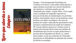 Livro
que
aborda
o
tema
Estupro:
'Estupro - Uma Interpretação Sociológica da
Violência no Cárcere' é uma análise sobre práticas e
regras internas recorrentes nos cárceres brasileiros
que oprimem e violentam aqueles que são
condenados por estupro. A partir delas, o livro expõe
como a condição do estuprador repercute no
processo de decisão, de interpretação e na profissão
jurídica, relacionando o dever ser da doutrina e teoria
jurídicas com dados sociológicos. Por meio de
pesquisa de campo e aplicação de questionários entre
juízes(as) e promotores(as) da região de Campinas,
SP, tem por objetivo descrever e analisar como as
práticas da Execução Penal criam uma moldura de
entendimento que envolve as ações profissionais e
pessoais desses operadores do direito. E, a partir
desses dados, revela um sentimento de 'frustração'
que percorre as dificuldades na aplicação das normas
de direito na sociedade.
 