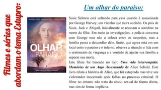 Filmes
e
séries
que
abordam
o
tema
Estupro:
Um olhar do paraíso:
Susie Salmon está voltando para casa quando é assassinada
por George Harvey, um vizinho que mora sozinho. Os pais de
Susie, Jack e Abigail, inicialmente se recusam a acreditar na
morte da filha. Em meio às investigações, a polícia conversa
com George mas não o coloca entre os suspeitos, mas a
família passa a desconfiar dele. Susie, que agora está em um
local entre o paraíso e o inferno, observa a situação e lida com
o sentimento de vingança e a vontade de ajudar sua família a
superar sua morte.
Este filme foi baseado no livro Uma vida interrompida:
Memórias de um Anjo Assassinado de Alice Sebold. Este
livro relata a história de Alice, que foi estuprada mas teve seu
violentador inocentado após falhas no processo criminal. O
filme no entanto não trata do abuso sexual de forma direta,
mas sim de forma implícita.
 