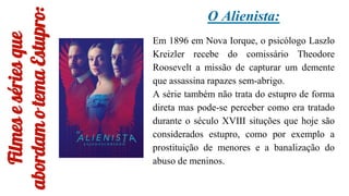 Filmes
e
séries
que
abordam
o
tema
Estupro:
O Alienista:
Em 1896 em Nova Iorque, o psicólogo Laszlo
Kreizler recebe do comissário Theodore
Roosevelt a missão de capturar um demente
que assassina rapazes sem-abrigo.
A série também não trata do estupro de forma
direta mas pode-se perceber como era tratado
durante o século XVIII situções que hoje são
considerados estupro, como por exemplo a
prostituição de menores e a banalização do
abuso de meninos.
 