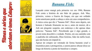 Filmes
e
séries
que
abordam
o
tema
Estupro:
Banana Fish:
Lançado como mangá pela primeira vez em 1986, Banana
Fish conta a história de um líder de gangue, Ash. Mas,
primeiro, vemos a Guerra do Iraque, em que um soldado
norte-americano perde a cabeça e atira em seus companheiros.
A única coisa que diz é "banana fish". Doze anos depois, um
homem é baleado friamente na rua e, antes de morrer, dá a
Ash um pingente suspeito, um endereço e diz apenas duas
palavras: "banana fish". Percebendo que é algo grande, o
jovem tenta descobrir a verdade. Porém, em seu caminho está
o padrinho do submundo, Dino Golzine, líder da máfia local,
que não hesita em impedi-lo.
Apesar do estupro ser retratado de forma bastante cruel e
traumática para o protagonista, a autora parece abusar disso ao
longo da historia a ponto de banalizar o estupro.
 