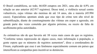 O Brasil contabilizou, ao todo, 66.020 estupros em 2021, uma alta de 4,9% em
relação ao ano anterior (62.917 registros). Desse total, a violência sexual contra
vulneráveis, cujas vítimas são meninas de até 14 anos, são a maioria (45.994
casos). Especialistas apontam ainda que esse tipo de crime tem alto nível de
subnotificação, diante do constrangimento das vítimas em expor a agressão, em
grande parte das vezes cometida por alguém próximo, ou receio de falta de
acolhimento pelas autoridades.
As estimativas são de que haveria até 10 vezes mais casos do que os registros.
“Conforme temos repercussão de alguns casos, mais informação à população, a
gente espera que os números de registros aumentem”, disse a coordenadora do
Fórum, explicando que esse é um fenômeno especialmente comum em países que
intensificam as campanhas para incentivar as denúncias.
 