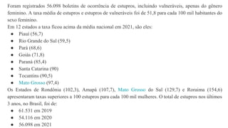 Foram registrados 56.098 boletins de ocorrência de estupros, incluindo vulneráveis, apenas do gênero
feminino. A taxa média de estupros e estupros de vulneráveis foi de 51,8 para cada 100 mil habitantes do
sexo feminino.
Em 12 estados a taxa ficou acima da média nacional em 2021, são eles:
● Piauí (56,7)
● Rio Grande do Sul (59,5)
● Pará (68,6)
● Goiás (71,8)
● Paraná (85,4)
● Santa Catarina (90)
● Tocantins (90,5)
● Mato Grosso (97,4)
Os Estados de Rondônia (102,3), Amapá (107,7), Mato Grosso do Sul (129,7) e Roraima (154,6)
apresentaram taxas superiores a 100 estupros para cada 100 mil mulheres. O total de estupros nos últimos
3 anos, no Brasil, foi de:
● 61.531 em 2019
● 54.116 em 2020
● 56.098 em 2021
 