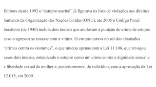 Embora desde 1993 o “estupro marital” já figurava na lista de violações aos direitos
humanos da Organização das Nações Unidas (ONU), até 2005 o Código Penal
brasileiro (de 1940) incluía dois incisos que anulavam a punição do crime de estupro
caso o agressor se casasse com a vítima. O estupro estava no rol dos chamados
“crimes contra os costumes”, o que mudou apenas com a Lei 11.106, que revogou
esses dois incisos, entendendo o estupro como um crime contra a dignidade sexual e
a liberdade sexual da mulher e, posteriormente, do indivíduo, com a aprovação da Lei
12.015, em 2009.
 