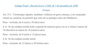 Código Penal - Decreto-Lei nº 2.848, de 7 de dezembro de 1940
Estupro
Art. 213. Constranger alguém, mediante violência ou grave ameaça, a ter conjunção
carnal ou a praticar ou permitir que com ele se pratique outro ato libidinoso:
Pena - reclusão, de 6 (seis) a 10 (dez) anos.
§ 1o Se da conduta resulta lesão corporal de natureza grave ou se a vítima é menor de
18 (dezoito) ou maior de 14 (catorze) anos:
Pena - reclusão, de 8 (oito) a 12 (doze) anos.
§ 2o Se da conduta resulta morte:
Pena - reclusão, de 12 (doze) a 30 (trinta) anos
 