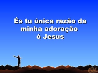 És tu única razão da
 minha adoração
       ó Jesus
 