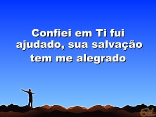 Confiei em Ti fui
ajudado, sua salvação
   tem me alegrado
 