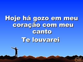 Hoje há gozo em meu
  coração com meu
        canto
    Te louvarei
 