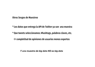 Otros Sesgos de Muestreo
* Los datos que entrega la API de Twitter ya son una muestra
* Que tweets seleccionamos: #hashtags, palabras claves, etc.
à completitud de opiniones de usuarios menos expertos
Y una muestra de big data NO es big data
 