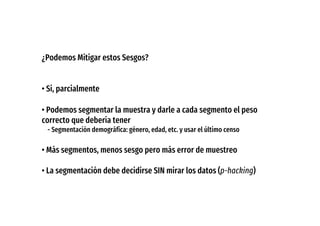¿Podemos Mitigar estos Sesgos?
• Si, parcialmente
• Podemos segmentar la muestra y darle a cada segmento el peso
correcto que debería tener
- Segmentación demográfica: género, edad, etc. y usar el último censo
• Más segmentos, menos sesgo pero más error de muestreo
• La segmentación debe decidirse SIN mirar los datos (p-hacking)
 