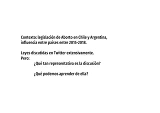 Contexto: legislación de Aborto en Chile y Argentina,
influencia entre países entre 2015-2018.
Leyes discutidas en Twitter extensivamente.
Pero:
¿Qué tan representativa es la discusión?
¿Qué podemos aprender de ella?
 