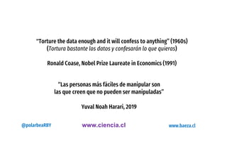 "Torture the data enough and it will confess to anything” (1960s)
(Tortura bastante los datos y confesarán lo que quieras)
Ronald Coase, Nobel Prize Laureate in Economics (1991)
“Las personas más fáciles de manipular son
las que creen que no pueden ser manipuladas”
Yuval Noah Harari, 2019
www.ciencia.cl@polarbeaRBY www.baeza.cl
 