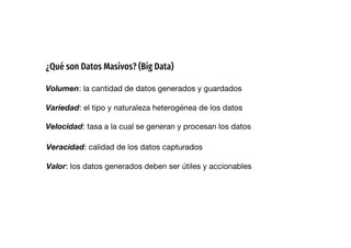 ¿Qué son Datos Masivos? (Big Data)
Volumen: la cantidad de datos generados y guardados
Variedad: el tipo y naturaleza heterogénea de los datos
Velocidad: tasa a la cual se generan y procesan los datos
Veracidad: calidad de los datos capturados
Valor: los datos generados deben ser útiles y accionables
 
