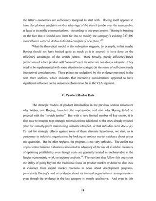 24
the latter’s economics are sufficiently marginal to start with. Boeing itself appears to
have placed some emphasis on this advantage of the stretch jumbo over the superjumbo,
at least in its public communications. According to one press report, “Boeing is banking
on the fact that it should cost them far less to modify the company’s existing 747-400
model than it will cost Airbus to build a completely new plane.”35
What the theoretical model in this subsection suggests, by example, is that maybe
Boeing should not have banked quite as much as it is asserted to have done on the
efficiency advantages of the stretch jumbo. More broadly, purely efficiency-based
predictions of which product will “win out” over the other are not always adequate. They
need to be supplemented with some attention to strategic (in the sense of self-consciously
interactive) considerations. These points are underlined by the evidence presented in the
next three sections, which indicates that interactive considerations appeared to have
significant influence on the outcomes observed so far in the VLA segment.
V. Product Market Data
The strategic models of product introduction in the previous section rationalize
why Airbus, not Boeing, launched the superjumbo, and also why Boeing failed to
proceed with the “stretch jumbo.” But with a very limited number of key events, it is
also easy to imagine non-strategic rationalizations additional to the ones already rejected
(that the industry-profit maximizing outcome obtained, or that subsidies were decisive).
To test for strategic effects against some of these alternate hypotheses, we start, as is
customary in industrial organization, by looking at product market evidence about prices
and quantities. But in other respects, the program is not very orthodox. The earlier use
of pro forma financial valuations amounted to advocacy of the use of available measures
of operating profitability even though costs are generally treated as unobservable in the
fancier econometric work on industry analysis.36
The sections that follow this one stress
the utility of going beyond the traditional focus on product market evidence to also look
at evidence from capital market reactions to news about development programs,
particularly Boeing’s and at evidence about its internal organizational arrangements—
even though the evidence in the last category is mostly qualitative. And even in this
 