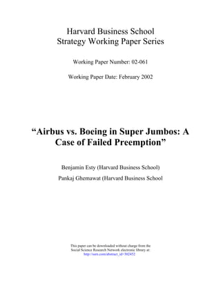 Harvard Business School
Strategy Working Paper Series
Working Paper Number: 02-061
Working Paper Date: February 2002
“Airbus vs. Boeing in Super Jumbos: A
Case of Failed Preemption”
Benjamin Esty (Harvard Business School)
Pankaj Ghemawat (Harvard Business School
This paper can be downloaded without charge from the
Social Science Research Network electronic library at:
http://ssrn.com/abstract_id=302452
 
