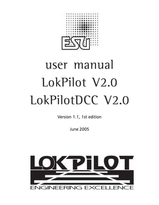 user manual
                  LokPilot V2.0
                LokPilotDCC V2.0
                                   Version 1.1, 1st edition

                                                 2005
                                            June 2005




                                                              1
user manual LokPilot V2.0 / LokPilot DCC V2.0 06/2005