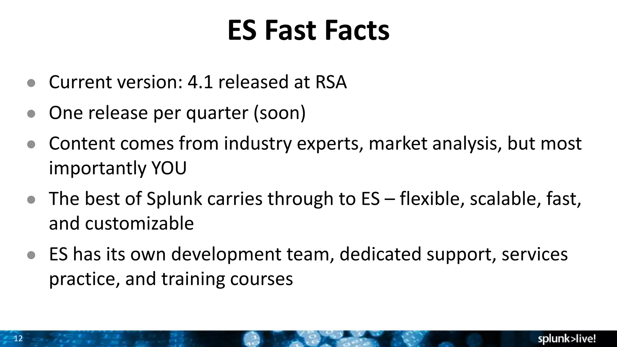 12
ES Fast Facts
● Current version: 4.1 released at RSA
● One release per quarter (soon)
● Content comes from industry experts, market analysis, but most
importantly YOU
● The best of Splunk carries through to ES – flexible, scalable, fast,
and customizable
● ES has its own development team, dedicated support, services
practice, and training courses
 