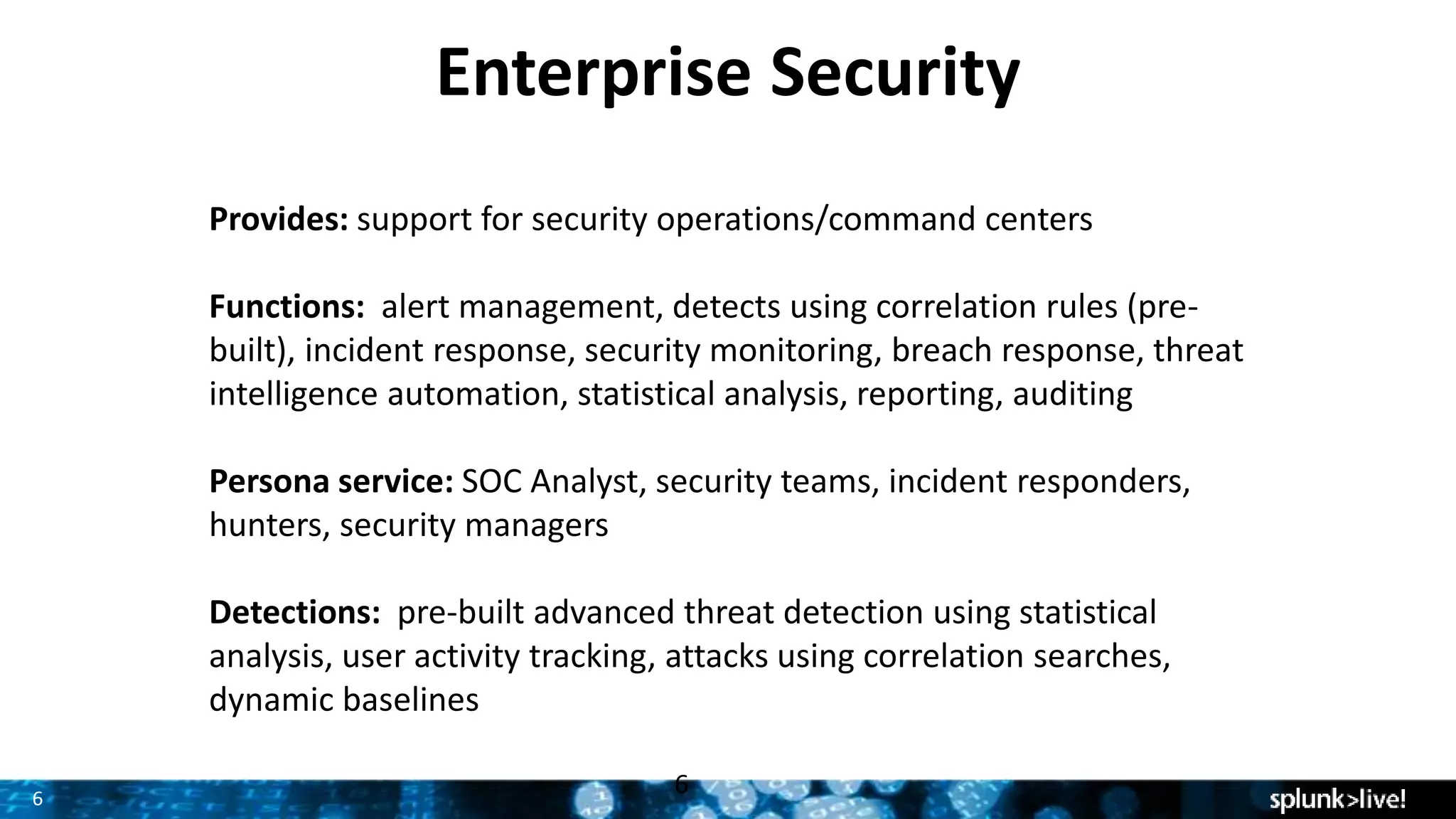 6
Enterprise Security
Provides: support for security operations/command centers
Functions: alert management, detects using correlation rules (pre-
built), incident response, security monitoring, breach response, threat
intelligence automation, statistical analysis, reporting, auditing
Persona service: SOC Analyst, security teams, incident responders,
hunters, security managers
Detections: pre-built advanced threat detection using statistical
analysis, user activity tracking, attacks using correlation searches,
dynamic baselines
6
 