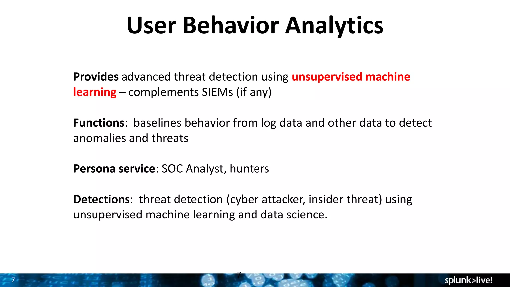 7
User Behavior Analytics
Provides advanced threat detection using unsupervised machine
learning – complements SIEMs (if any)
Functions: baselines behavior from log data and other data to detect
anomalies and threats
Persona service: SOC Analyst, hunters
Detections: threat detection (cyber attacker, insider threat) using
unsupervised machine learning and data science.
7
 