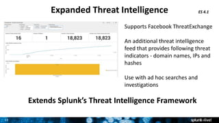 23
Expanded Threat Intelligence ES 4.1
Supports Facebook ThreatExchange
An additional threat intelligence
feed that provides following threat
indicators - domain names, IPs and
hashes
Use with ad hoc searches and
investigations
Extends Splunk’s Threat Intelligence Framework
 